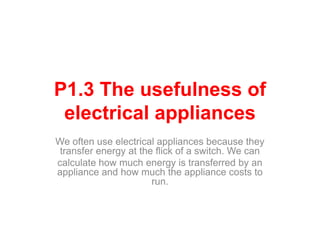 P1.3 The usefulness of
electrical appliances
We often use electrical appliances because they
transfer energy at the flick of a switch. We can
calculate how much energy is transferred by an
appliance and how much the appliance costs to
run.
 