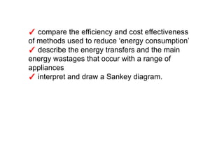 ✓ compare the efficiency and cost effectiveness
of methods used to reduce ‘energy consumption’
✓ describe the energy transfers and the main
energy wastages that occur with a range of
appliances
✓ interpret and draw a Sankey diagram.
 