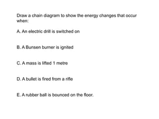 Draw a chain diagram to show the energy changes that occur
when:
A. An electric drill is switched on
B. A Bunsen burner is ignited
C. A mass is lifted 1 metre
D. A bullet is fired from a rifle
E. A rubber ball is bounced on the floor.
 
