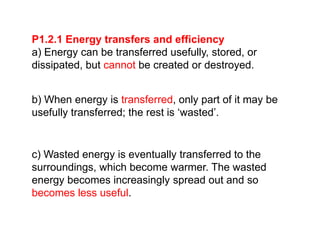 P1.2.1 Energy transfers and efficiency
a) Energy can be transferred usefully, stored, or
dissipated, but cannot be created or destroyed.
b) When energy is transferred, only part of it may be
usefully transferred; the rest is ‘wasted’.
c) Wasted energy is eventually transferred to the
surroundings, which become warmer. The wasted
energy becomes increasingly spread out and so
becomes less useful.
 