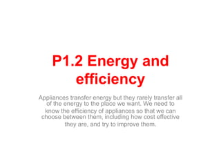 P1.2 Energy and
efficiency
Appliances transfer energy but they rarely transfer all
of the energy to the place we want. We need to
know the efficiency of appliances so that we can
choose between them, including how cost effective
they are, and try to improve them.
 