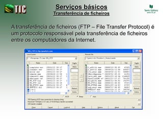 Serviços básicos
                 Transferência de ficheiros


A transferência de ficheiros (FTP – File Transfer Protocol) é
um protocolo responsável pela transferência de ficheiros
entre os computadores da Internet.
 