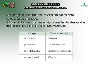 Serviços básicos
            Grupos de discussão (Newsgroups)


Nos jornais ou hipermercados existem zonas para
colocação de anúncios.
A Internet disponibiliza um serviço semelhante através dos
grupos de discussão temática (newsgroups).
 