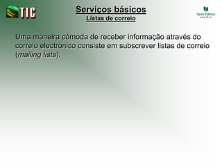 Serviços básicos
                     Listas de correio


Uma maneira cómoda de receber informação através do
correio electrónico consiste em subscrever listas de correio
(mailing lists).
 