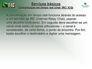 Serviços básicos
        Comunicação em tempo real (chat: IRC; ICQ)


A comunicação em tempo real funciona através do acesso
a um servidor de IRC (Internet Relay Chat), usando
uma alcunha (nickname). Em seguida deve escolher-se um
canal onde estão os outros utilizadores – o canal é
considerado, de certa forma, o ponto de encontro. Por fim,
basta escolher o destinatário e digitar uma mensagem.
 