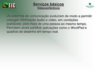 Serviços básicos
                   Videoconferência


Os sistemas de comunicação evoluíram de modo a permitir
conjugar informação áudio e vídeo, em condições
aceitáveis, para mais de uma pessoa ao mesmo tempo.
Permitem ainda partilhar aplicações como o WordPad e
quadros de desenho em tempo real.
 