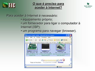 O que é preciso para
                  aceder à Internet?

Para aceder à Internet é necessário:
         • equipamento próprio;
         • um fornecedor para ligar o computador à
         Internet (ISP);
         • um programa para navegar (browser).
 