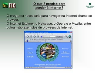 O que é preciso para
                   aceder à Internet?

O programa necessário para navegar na Internet chama-se
browser.
O Internet Explorer, o Netscape, o Opera e o Mozilla, entre
outros, são exemplos de browsers da Internet.
 