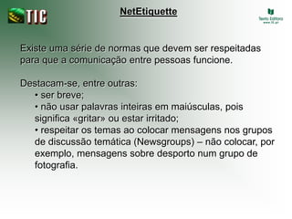 NetEtiquette


Existe uma série de normas que devem ser respeitadas
para que a comunicação entre pessoas funcione.

Destacam-se, entre outras:
  • ser breve;
  • não usar palavras inteiras em maiúsculas, pois
  significa «gritar» ou estar irritado;
  • respeitar os temas ao colocar mensagens nos grupos
  de discussão temática (Newsgroups) – não colocar, por
  exemplo, mensagens sobre desporto num grupo de
  fotografia.
 