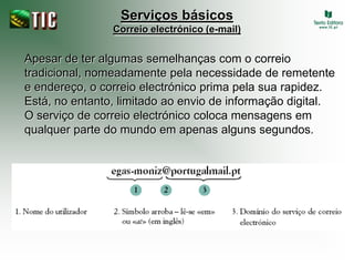 Serviços básicos
                Correio electrónico (e-mail)


Apesar de ter algumas semelhanças com o correio
tradicional, nomeadamente pela necessidade de remetente
e endereço, o correio electrónico prima pela sua rapidez.
Está, no entanto, limitado ao envio de informação digital.
O serviço de correio electrónico coloca mensagens em
qualquer parte do mundo em apenas alguns segundos.
 