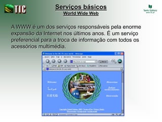 Serviços básicos
                    World Wide Web


A WWW é um dos serviços responsáveis pela enorme
expansão da Internet nos últimos anos. É um serviço
preferencial para a troca de informação com todos os
acessórios multimédia.
 