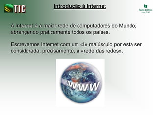Introdução à Internet


A Internet é a maior rede de computadores do Mundo,
abrangendo praticamente todos os países.

Escrevemos Internet com um «I» maiúsculo por esta ser
considerada, precisamente, a «rede das redes».
 