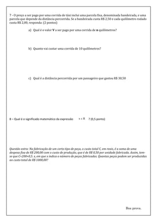 7 - O preço a ser pago por uma corrida de táxi inclui uma parcela fixa, denominada bandeirada, e uma
parcela que depende da distância percorrida. Se a bandeirada custa R$ 2,50 e cada quilômetro rodado
custa R$ 2,00, responda: (2 pontos)

              a) Qual é o valor V a ser pago por uma corrida de n quilômetros?




              b) Quanto vai custar uma corrida de 10 quilômetros?




              c) Qual é a distância percorrida por um passageiro que gastou R$ 30,50




8 – Qual é o significado matemático da expressão          ? (0,5 ponto)




Questão extra: Na fabricação de um certo tipo de peça, o custo total C, em reais, é a soma de uma
despesa fixa de R$ 200,00 com o custo de produção, que é de R$ 0,50 por unidade fabricada. Assim, tem-
se que C=200+0,5. x, em que x indica o número de peças fabricadas. Quantas peças podem ser produzidas
ao custo total de R$ 1000,00?




                                                                                      Boa prova.
 