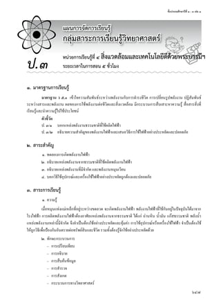 ชั้นประถมศึกษาปีที่ ๑ - ๓ เล่ม ๑
647
แผนการจัดการเรียนรู้
กลุ่มสาระการเรียนรู้วิทยาศาสตร์
ป.๓
หน่วยการเรียนรู้ที่ ๔ สิ่งแวดล้อมและเทคโนโลยีดีด้วยพระบารมีฯ
ระยะเวลาในการสอน ๕ ชั่วโมง
๑. มาตรฐานการเรียนรู้
มาตรฐาน ว ๕.๑ เข้�ใจคว�มสัมพันธ์ระหว่�งพลังง�นกับก�รดำ�รงชีวิต ก�รเปลี่ยนรูปพลังง�น ปฏิสัมพันธ์
ระหว่�งส�รและพลังง�น ผลของก�รใช้พลังง�นต่อชีวิตและสิ่งแวดล้อม มีกระบวนก�รสืบเส�ะห�คว�มรู้ สื่อส�รสิ่งที่
เรียนรู้และนำ�คว�มรู้ไปใช้ประโยชน์
ตัวชี้วัด
ป. ๓/๑ บอกแหล่งพลังง�นธรรมช�ติที่ใช้ผลิตไฟฟ้�
ป. ๓/๒ อธิบ�ยคว�มสำ�คัญของพลังง�นไฟฟ้�และเสนอวิธีก�รใช้ไฟฟ้�อย่�งประหยัดและปลอดภัย
๒. สาระสำาคัญ
๑. ทดลองก�รเกิดพลังง�นไฟฟ้�
๒. อธิบ�ยแหล่งพลังง�นจ�กธรรมช�ติที่ใช้ผลิตพลังง�นไฟฟ้�
๓. อธิบ�ยแหล่งพลังง�นที่มีจำ�กัด และพลังง�นหมุนเวียน
๔. บอกวิธีใช้อุปกรณ์และเครื่องใช้ไฟฟ้�อย่�งประหยัดถูกต้องและปลอดภัย
๓. สาระการเรียนรู้
๑. คว�มรู้
เมื่อหมุนแท่งแม่เหล็กที่อยู่ระหว่�งขดลวด จะเกิดพลังง�นไฟฟ้� พลังง�นไฟฟ้�ที่ใช้กันอยู่ในปัจจุบันได้ม�จ�ก
โรงไฟฟ้� ก�รผลิตพลังง�นไฟฟ้�ต้องอ�ศัยแหล่งพลังง�นจ�กธรรมช�ติ ได้แก่ ถ่�นหิน นำ้�มัน แกสธรรมช�ติ พลังนำ้�
แหล่งพลังง�นเหล่�นี้มีจำ�กัด จึงจำ�เป็นต้องใช้อย่�งประหยัดและคุ้มค่� ก�รใช้อุปกรณ์หรือเครื่องใช้ไฟฟ้� จำ�เป็นต้องใช้
ให้ถูกวิธีเพื่อป้องกันอันตร�ยต่อทรัพย์สินและชีวิต รวมทั้งต้องรู้จักใช้อย่�งประหยัดด้วย
๒. ทักษะกระบวนก�ร
– ก�รเปรียบเทียบ
– ก�รอธิบ�ย
– ก�รสืบค้นข้อมูล
– ก�รสำ�รวจ
– ก�รสังเกต
– กระบวนก�รท�งวิทย�ศ�สตร์
สิ่งแวดล้อมและเทคโนโลยีดีด้วยพระบารมีฯสิ่งแวดล้อมและเทคโนโลยีดีด้วยพระบารมีฯสิ่งแวดล้อมและเทคโนโลยีดีด้วยพระบารมีฯสิ่งแวดล้อมและเทคโนโลยีดีด้วยพระบารมีฯสิ่งแวดล้อมและเทคโนโลยีดีด้วยพระบารมีฯสิ่งแวดล้อมและเทคโนโลยีดีด้วยพระบารมีฯ
 