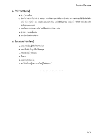 ชั้นประถมศึกษาปีที่ ๑ - ๓ เล่ม ๑
649
๖.	กิจกรรมการเรียนรู้
	 ๑.	นำ�เข้าสู่บทเรียน
	 ๒.	สืบค้น วิเคราะห์ อภิปราย ทดลอง การเกิดพลังงานไฟฟ้า แหล่งพลังงานจากธรรมชาติที่ใช้ผลิตไฟฟ้า
แหล่งพลังงานที่มีจำ�กัด และพลังงานหมุนเวียน บอกวิธีใช้อุปกรณ์ และเครื่องใช้ไฟฟ้าอย่างประหยัด
ถูกต้อง และปลอดภัย
	 ๓.	เทคนิคการสอน แบบร่วมมือ โดยใช้เทคนิคการเรียนร่วมกัน
	 ๔.	ทำ�ภาระงานและชิ้นงาน
	 ๕.	การประเมินผลการทำ�งาน
๗.	สื่อและแหล่งการเรียนรู้
	 ๑.	แหล่งการเรียนรู้ ได้แก่ ชุมชนต่างๆ
	 ๒.	แหล่งสืบค้นข้อมูล ได้แก่ ห้องสมุด
	 ๓.	วัสดุอุปกรณ์การทดลอง
	 ๔.	ใบงาน
	 ๕.	แบบบันทึกกิจกรรม
	 ๖.	หนังสือเรียนกลุ่มสาระการเรียนรู้วิทยาศาสตร์
w w w w w w w w
 