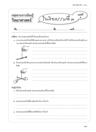 ชั้นประถมศึกษาปีที่ ๑ - ๓ เล่ม ๑
653
กลุ่มสาระการเรียนรู้
วิทยาศาสตร์
á¼è¹·Õè
๑
ãº¡Ô¨¡ÃÃÁ·Õè ó
คำาชี้แจง ทำ�ก�รทดลองต่อไปนี้ สังเกตแล้วตอบคำ�ถ�ม
๑. แขวนแท่งแม่เหล็กโดยใช้เชือกผูกตรงกล�งแท่ง แล้วถือปล�ยเชือกอีกด้�นหนึ่งไว้ จัดให้แท่งแม่เหล็กอยู่ในแนว
ร�บ แท่งแม่เหล็กหยุดนิ่ง ปล�ยของแท่งแม่เหล็กชี้ไปท�งทิศใด
................................................................................................................................................................................................................
................................................................................................................................................................................................................
................................................................................................................................................................................................................
................................................................................................................................................................................................................
๒. จับแท่งแม่เหล็กให้เบนออกจ�กแนวเดิมแล้วปล่อยมือ เมื่อแท่งแม่เหล็กหยุดนิ่ง ปล�ยของแท่งแม่เหล็กชี้ไปท�ง
ทิศใด
................................................................................................................................................................................................................
................................................................................................................................................................................................................
................................................................................................................................................................................................................
................................................................................................................................................................................................................
ฉันรู้อะไรบ้าง
๑. เมื่อแท่งแม่เหล็กหยุดนิ่ง ปล�ยแท่งแม่เหล็กจะชี้ไปท�งทิศใด
...........................................................................................................................................................................................................................................................................
...........................................................................................................................................................................................................................................................................
๒. ปล�ยแท่งแม่เหล็กที่ชี้ท�งทิศเหนือ เรียกว่� ขั้วอะไร
...........................................................................................................................................................................................................................................................................
...........................................................................................................................................................................................................................................................................
๓. ปล�ยแท่งแม่เหล็กที่ชี้ไปท�งทิศใต้ เรียกว่� ขั้วอะไร
...........................................................................................................................................................................................................................................................................
...........................................................................................................................................................................................................................................................................
ª×èÍ..................................................................................................................ªÑé¹............................................àÅ¢·Õè.................................
 