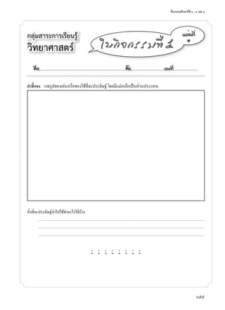 ชั้นประถมศึกษาปีที่ ๑ - ๓ เล่ม ๑
655
กลุ่มสาระการเรียนรู้
วิทยาศาสตร์
á¼è¹·Õè
๑
ãº¡Ô¨¡ÃÃÁ·Õè õ
คำาชี้แจง ว�ดรูปของเล่นหรือของใช้ที่จะประดิษฐ์ โดยมีแม่เหล็กเป็นส่วนประกอบ
สิ่งที่จะประดิษฐ์นำ�ไปใช้ทำ�อะไรได้บ้�ง
...........................................................................................................................................................................................................................................................................
...........................................................................................................................................................................................................................................................................
...........................................................................................................................................................................................................................................................................
w w w w w w w w
ª×èÍ..................................................................................................................ªÑé¹............................................àÅ¢·Õè.................................
 