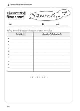 คู่มือครูสอนทางไกลผ่านดาวเทียมสำาหรับโรงเรียนปลายทาง
660
กลุ่มสาระการเรียนรู้
วิทยาศาสตร์
á¼è¹·Õè
๑
ãº¡Ô¨¡ÃÃÁ·Õè ñð
คำาชี้แจง สำ�รวจเครื่องใช้ไฟฟ้�ในบ้�นที่เปลี่ยนพลังง�นไฟฟ้�เป็นพลังง�นอื่นได้
ชื่อเครื่องใช้ไฟฟา เปลี่ยนพลังงานไฟฟาเปนพลังงานใด
๑.
๒.
๓.
๔.
๕.
๖.
๗.
๘.
๙.
๑๐.
w w w w w w w w
ª×èÍ..................................................................................................................ªÑé¹............................................àÅ¢·Õè.................................
 