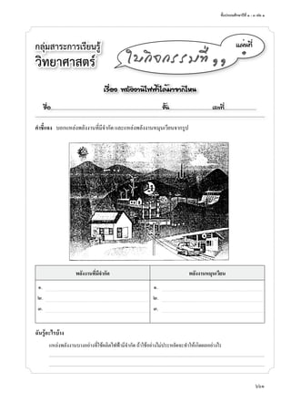 ชั้นประถมศึกษาปีที่ ๑ - ๓ เล่ม ๑
661
กลุ่มสาระการเรียนรู้
วิทยาศาสตร์
á¼è¹·Õè
๑
ãº¡Ô¨¡ÃÃÁ·Õè ññ
คำาชี้แจง บอกแหล่งพลังง�นที่มีจำ�กัด และแหล่งพลังง�นหมุนเวียนจ�กรูป
พลังงานที่มีจำากัด พลังงานหมุนเวียน
๑. ๑.
๒. ๒.
๓. ๓.
ฉันรู้อะไรบ้าง
แหล่งพลังง�นบ�งอย่�งที่ใช้ผลิตไฟฟ้�มีจำ�กัด ถ้�ใช้อย่�งไม่ประหยัดจะทำ�ให้เกิดผลอย่�งไร
...........................................................................................................................................................................................................................................................................
...........................................................................................................................................................................................................................................................................
àÃ×èÍ§ ¾ÅÑ§§Ò¹ä¿¿éÒä´éÁÒ¨Ò¡äË¹
ª×èÍ..................................................................................................................ªÑé¹............................................àÅ¢·Õè.................................
 