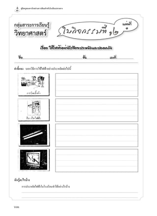 คู่มือครูสอนทางไกลผ่านดาวเทียมสำาหรับโรงเรียนปลายทาง
662
กลุ่มสาระการเรียนรู้
วิทยาศาสตร์
á¼è¹·Õè
๑
ãº¡Ô¨¡ÃÃÁ·Õè ñò
คำาชี้แจง บอกวิธีก�รใช้ไฟฟ้�อย่�งประหยัดต่อไปนี้
ฉันรู้อะไรบ้าง
ก�รประหยัดไฟฟ้�ในโรงเรียนทำ�ได้อย่�งไรบ้�ง
...........................................................................................................................................................................................................................................................................
...........................................................................................................................................................................................................................................................................
àÃ×èÍ§ ãªéä¿¿éÒÍÂèÒ§äÃ¨Ö§¨Ð»ÃÐËÂÑ´áÅÐ»ÅÍ´ÀÑÂ
ª×èÍ..................................................................................................................ªÑé¹............................................àÅ¢·Õè.................................
 