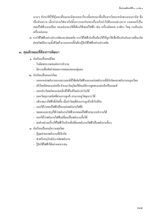 ชั้นประถมศึกษาปีที่ ๑ - ๓ เล่ม ๑
639
นานๆ สังกะสีที่ใช้หุ้มจะเสื่อมและมีของเหลวไหวเยิ้มออกมาซึ่งเป็นสารโลหะหนักพวงแมงกานีส ซึ่ง
เป็นอันตราย เมื่อนำ�ถ่านไฟฉายไปทิ้งควรแยกกับของอื่นหรือนำ�ไปฝังกลบต่างหาก แบตเตอรี่เป็น
เซลล์ไฟฟ้าแบบเปียก ของเล่นของใช้ที่ต้องใช้เซลล์ไฟฟ้า เช่น เครื่องคิดเลข นาฬิกา วิทยุ รถเด็กเล่น
เครื่องเล่นเกม
	 ๗.	การใช้ไฟฟ้าอย่างประหยัดและปลอดภัย การใช้ไฟฟ้าจำ�เป็นต้องใช้ให้ถูกวิธีเพื่อป้องกันอันตรายที่จะเกิด
ต่อทรัพย์สินรวมทั้งชีวิตด้วย นอกจากนี้ยังต้องรู้จักใช้ไฟฟ้าอย่างประหยัด
๓.	คุณลักษณะที่ต้องการพัฒนา
	 ๑.	นักเรียนเป็นคนดีโดย
		–	 รับผิดชอบ อดทนต่อการทำ�งาน
		–	 มีความซื่อสัตย์ ต่อผลการทดลองของกลุ่มตน
	 ๒.	นักเรียนเป็นคนเก่งโดย
		–	 บอกแหล่งพลังงานจากธรรมชาติที่ใช้ผลิตไฟฟ้าและแหล่งพลังงานที่มีจำ�กัดและพลังงานหมุนเวียน
		–	 เข้าใจชนิดของแม่เหล็ก จำ�แนกวัตถุโดยใช้สมบัติการดูดของแม่เหล็กเป็นเกณฑ์
		–	 บอกประโยชน์ของแม่เหล็กที่ใช้ในชีวิตประจำ�วันได้
		–	 บอกวัตถุบางชนิดที่ผ่านการถูแล้ว สามารถถูวัสดุเบาๆ ได้
		–	 อธิบายแรงไฟฟ้าที่เกิดขึ้น เมื่อนำ�วัตถุที่ผ่านการถูแล้วเข้าใกล้กัน
		–	 บอกได้ว่าเซลล์ไฟฟ้าเป็นแหล่งพลังงานไฟฟ้า
		–	 ทดลองและสรุปได้ว่าพลังงานไฟฟ้าจากเซลล์ไฟฟ้าสามารถทำ�งานได้
		–	 บอกได้ว่าพลังงานไฟฟ้าเปลี่ยนเป็นพลังงานอื่นได้
		–	 ยกตัวอย่างเครื่องใช้ไฟฟ้าในบ้านที่เปลี่ยนพลังงานไฟฟ้าเป็นพลังงานอื่นๆ
	 ๓.	นักเรียนเป็นคนมีความสุขโดย
		–	 รู้คุณค่าของพลังงานที่มีจำ�กัด
		–	 ช่วยกันอนุรักษ์ประหยัดพลังงาน
		–	 รู้จักใช้ไฟฟ้าได้อย่างเหมาะสม
 