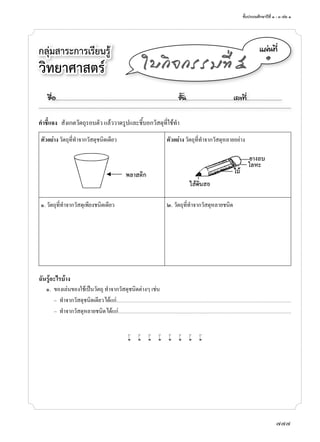 ชั้นประถมศึกษาปีที่	๑	-	๓	เล่ม	๑
777
กลุ่มสาระการเรียนรู้	
วิทยาศาสตร
á¼‹¹·Õè
๑
ãº¡Ô¨¡ÃÃÁ·Õè õ
คําชี้แจง สังเกตวัตถุรอบตัว	แล้ววาดรูปและชี้บอกวัสดุที่ใช้ทำา
ตัวอย่าง	วัตถุที่ทำาจากวัสดุชนิดเดียว ตัวอย่าง	วัตถุที่ทำาจากวัสดุหลายอย่าง
๑.	วัตถุที่ทำาจากวัสดุเพียงชนิดเดียว ๒.	วัตถุที่ทำาจากวัสดุหลายชนิด
ฉันรู้อะไรบ้าง
	 	๑.	 ของเล่นของใช้เป็นวัตถุ	ทำาจากวัสดุชนิดต่างๆ	เช่น
–	 ทำาจากวัสดุชนิดเดียว	ได้แก่.....................................................................................................................................................................................................
–	 ทำาจากวัสดุหลายชนิด	ได้แก่...................................................................................................................................................................................................
w w w w w w w w
ª×èÍ..................................................................................................................ªÑé¹............................................àÅ¢·Õè.................................
 
