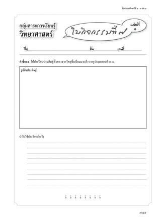 ชั้นประถมศึกษาปีที่	๑	-	๓	เล่ม	๑
779
กลุ่มสาระการเรียนรู้	
วิทยาศาสตร
á¼‹¹·Õè
๑
ãº¡Ô¨¡ÃÃÁ·Õè ÷
คําชี้แจง	 ให้นักเรียนประดิษฐ์สิ่งของจากวัสดุที่เตรียมมาแล้ววาดรูปและตอบคำาถาม
รูปสิ่งประดิษฐ์
นำาไปใช้ประโยชน์อะไร
	 	 	 ...........................................................................................................................................................................................................................................................................
	 	 	 ...........................................................................................................................................................................................................................................................................
	 	 	 ...........................................................................................................................................................................................................................................................................
	 	 	 ...........................................................................................................................................................................................................................................................................
	 	 	 ...........................................................................................................................................................................................................................................................................
	 	 	 ...........................................................................................................................................................................................................................................................................
	 	 	 ...........................................................................................................................................................................................................................................................................
	 	 	 ...........................................................................................................................................................................................................................................................................
	 	 	 ...........................................................................................................................................................................................................................................................................
w w w w w w w w
ª×èÍ..................................................................................................................ªÑé¹............................................àÅ¢·Õè.................................
 