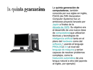 La quinta generación de
computadoras, también
conocida por sus siglas en inglés,
FGCS (de Fifth Generation
Computer Systems) fue un
ambicioso proyecto lanzado por
Japón a finales de la
década de 1970. Su objetivo era
el desarrollo de una nueva clase
de computadorasque utilizarían
técnicas y tecnologías de
inteligencia artificial tanto en el
plano del hardware como del
software,1 usando el lenguaje
PROLOG2 3 4 al nivel del
lenguaje de máquina y serían
capaces de resolver problemas
complejos, como la
traducción automática de una
lengua natural a otra (del japonés
al inglés, por ejemplo)
 