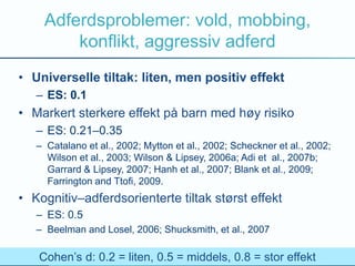 Adferdsproblemer: vold, mobbing,
konflikt, aggressiv adferd
• Universelle tiltak: liten, men positiv effekt
– ES: 0.1
• Markert sterkere effekt på barn med høy risiko
– ES: 0.21–0.35
– Catalano et al., 2002; Mytton et al., 2002; Scheckner et al., 2002;
Wilson et al., 2003; Wilson & Lipsey, 2006a; Adi et al., 2007b;
Garrard & Lipsey, 2007; Hanh et al., 2007; Blank et al., 2009;
Farrington and Ttofi, 2009.
• Kognitiv–adferdsorienterte tiltak størst effekt
– ES: 0.5
– Beelman and Losel, 2006; Shucksmith, et al., 2007
Cohen’s d: 0.2 = liten, 0.5 = middels, 0.8 = stor effekt
 
