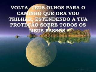 VOLTA TEUS OLHOS PARA O
   CAMINHO QUE ORA VOU
TRILHAR, ESTENDENDO A TUA
PROTEÇÃO SOBRE TODOS OS
      MEUS PASSOS.
 