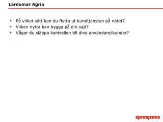 Lärdomar Agria På vilket sätt kan du flytta ut kundtjänsten på nätet? Vilken nytta kan bygga på din sajt? Vågar du släppa kontrollen till dina användare/kunder? 