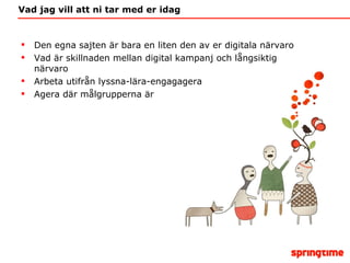 Vad jag vill att ni tar med er idag Den egna sajten är bara en liten den av er digitala närvaro Vad är skillnaden mellan digital kampanj och långsiktig närvaro Arbeta utifrån lyssna-lära-engagagera Agera där målgrupperna är 
