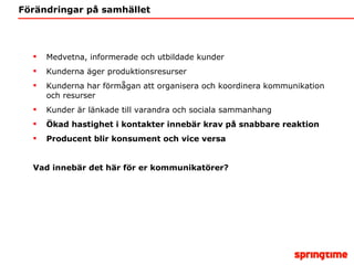 Förändringar på samhället Medvetna, informerade och utbildade kunder Kunderna äger produktionsresurser Kunderna har förmågan att organisera och koordinera kommunikation och resurser Kunder är länkade till varandra och sociala sammanhang Ökad hastighet i kontakter innebär krav på snabbare reaktion Producent blir konsument och vice versa Vad innebär det här för er kommunikatörer? 