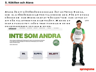 5. Kökillen och Atava Atava är ett nätförsäkringsbolag ägt av Trygg Hansa, som bl a försäkrar biljetter till evenemang. För att bygga  kännedom har Atava skapat  ”kökillen” som kan lottas ut att köa till attraktiva biljettsläpp. Mahirs uppgift var att skapa publicitet i både traditionella medier och onlinebaserade sociala medier.  