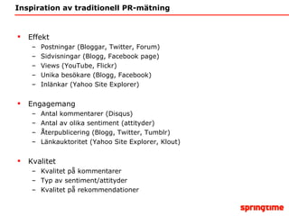 Inspiration av traditionell PR-mätning Effekt Postningar (Bloggar, Twitter, Forum)  Sidvisningar (Blogg, Facebook page)  Views (YouTube, Flickr)  Unika besökare (Blogg, Facebook) Inlänkar (Yahoo Site Explorer)  Engagemang Antal kommentarer (Disqus)  Antal av olika sentiment (attityder) Återpublicering (Blogg, Twitter, Tumblr)  Länkauktoritet (Yahoo Site Explorer, Klout) Kvalitet Kvalitet på kommentarer Typ av sentiment/attityder Kvalitet på rekommendationer 