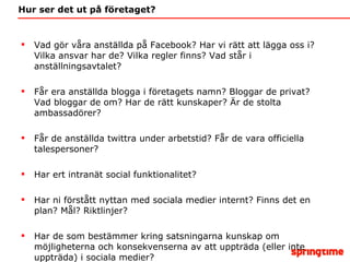 Hur ser det ut på företaget? Vad gör våra anställda på Facebook? Har vi rätt att lägga oss i? Vilka ansvar har de? Vilka regler finns? Vad står i anställningsavtalet? Får era anställda blogga i företagets namn? Bloggar de privat? Vad bloggar de om? Har de rätt kunskaper? Är de stolta ambassadörer? Får de anställda twittra under arbetstid? Får de vara officiella talespersoner? Har ert intranät social funktionalitet? Har ni förstått nyttan med sociala medier internt? Finns det en plan? Mål? Riktlinjer?  Har de som bestämmer kring satsningarna kunskap om möjligheterna och konsekvenserna av att uppträda (eller inte uppträda) i sociala medier? 