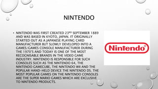 NINTENDO
• NINTENDO WAS FIRST CREATED 23RD SEPTEMBER 1889
AND WAS BASED IN KYOTO, JAPAN. IT ORIGINALLY
STARTED OUT AS A JAPANESE PLAYING CARD
MANUFACTURER BUT SLOWLY DEVELOPED INTO A
GAMES/GAMES CONSOLE MANUFACTURER DURING
THE 1970’S AND TODAY IS ONE OF THE MOST
RECOGNISABLE BRANDS IN THE VIDEO GAME
INDUSTRY. NINTENDO IS RESPONSIBLE FOR SUCH
CONSOLES SUCH AS THE NINTENDO 64, THE
NINTENDO GAMECUBE, THE NINTENDO WII AND THE
POPULAR HAND-HELD DEVICE THE NINTENDO DS. THE
MOST POPULAR GAMES ON THE NINTENDO CONSOLES
ARE THE SUPER MARIO GAMES WHICH ARE EXCLUSIVE
TO NINTENDO PRODUCTS.
 