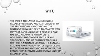WII U
• THE WII U IS THE LATEST GAMES CONSOLE
RELEASE BY NINTENDO AND IS A FOLLOW UP TO
THE REVOLUTIONARY NINTENDO WII. THE
NINTENDO WII WAS RELEASED TO COMPETE WITH
SONY’S PS4 AND MICROSOFT’S XBOX ONE AND
HAS SOLD AROUND 13 MILLION UNITS
WORLDWIDE. THE CONSOLE FEATURES AND
TOUCHSCREEN AND HD GRAPHICS WHICH IS A
FIRST FOR A NINTENDO CONSOLE. THE CONSOLE
ALSO HAS MANY MOTION FEATURES JUST LIKE ITS
PREDECESSOR THE NINTENDO WII. HOWEVER, THIS
CONSOLE HAS RECEIVED MIXED REVIEWS SINCE ITS
RELEASE IN 2012.
 