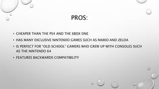 PROS:
• CHEAPER THAN THE PS4 AND THE XBOX ONE
• HAS MANY EXCLUSIVE NINTENDO GAMES SUCH AS MARIO AND ZELDA
• IS PERFECT FOR “OLD SCHOOL” GAMERS WHO GREW UP WITH CONSOLES SUCH
AS THE NINTENDO 64
• FEATURES BACKWARDS COMPATIBILITY
 