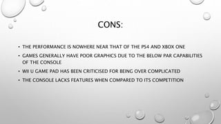 CONS:
• THE PERFORMANCE IS NOWHERE NEAR THAT OF THE PS4 AND XBOX ONE
• GAMES GENERALLY HAVE POOR GRAPHICS DUE TO THE BELOW PAR CAPABILITIES
OF THE CONSOLE
• WII U GAME PAD HAS BEEN CRITICISED FOR BEING OVER COMPLICATED
• THE CONSOLE LACKS FEATURES WHEN COMPARED TO ITS COMPETITION
 