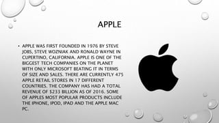 APPLE
• APPLE WAS FIRST FOUNDED IN 1976 BY STEVE
JOBS, STEVE WOZNIAK AND RONALD WAYNE IN
CUPERTINO, CALIFORNIA. APPLE IS ONE OF THE
BIGGEST TECH COMPANIES ON THE PLANET
WITH ONLY MICROSOFT BEATING IT IN TERMS
OF SIZE AND SALES. THERE ARE CURRENTLY 475
APPLE RETAIL STORES IN 17 DIFFERENT
COUNTRIES. THE COMPANY HAS HAD A TOTAL
REVENUE OF $233 BILLION AS OF 2016. SOME
OF APPLES MOST POPULAR PRODUCTS INCLUDE
THE IPHONE, IPOD, IPAD AND THE APPLE MAC
PC.
 