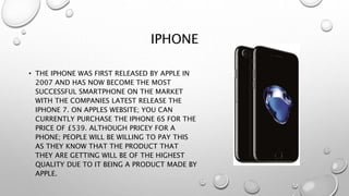 IPHONE
• THE IPHONE WAS FIRST RELEASED BY APPLE IN
2007 AND HAS NOW BECOME THE MOST
SUCCESSFUL SMARTPHONE ON THE MARKET
WITH THE COMPANIES LATEST RELEASE THE
IPHONE 7. ON APPLES WEBSITE; YOU CAN
CURRENTLY PURCHASE THE IPHONE 6S FOR THE
PRICE OF £539. ALTHOUGH PRICEY FOR A
PHONE; PEOPLE WILL BE WILLING TO PAY THIS
AS THEY KNOW THAT THE PRODUCT THAT
THEY ARE GETTING WILL BE OF THE HIGHEST
QUALITY DUE TO IT BEING A PRODUCT MADE BY
APPLE.
 