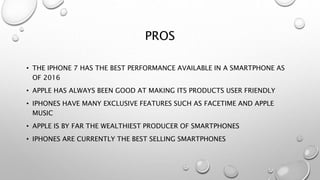 PROS
• THE IPHONE 7 HAS THE BEST PERFORMANCE AVAILABLE IN A SMARTPHONE AS
OF 2016
• APPLE HAS ALWAYS BEEN GOOD AT MAKING ITS PRODUCTS USER FRIENDLY
• IPHONES HAVE MANY EXCLUSIVE FEATURES SUCH AS FACETIME AND APPLE
MUSIC
• APPLE IS BY FAR THE WEALTHIEST PRODUCER OF SMARTPHONES
• IPHONES ARE CURRENTLY THE BEST SELLING SMARTPHONES
 