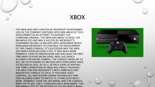 XBOX
• THE XBOX WAS FIRST CREATED BY MICROSOFT IN NOVEMBER
2001AS THE COMPANY VENTURED INTO NEW AREAS OF TECH
DEVELOPMENT IN AN ATTEMPT TO DIVERSIFY THE
COMPANIES ARSENAL. THE XBOX WAS MADE TO RIVAL THE
INFAMOUS PS2 AND WAS A SUCCESS BY MICROSOFT’S
STANDARDS SELLING 24 MILLION UNITS WORLDWIDE WHICH
PERSUADED MICROSOFT TO CONTINUE THE DEVELOPMENT
OF THIS GAMES CONSOLE. IT’S SUCCESSOR WAS THE XBOX
36O WHICH RIVALLED SONY’S PS3, IT WAS MUCH MORE
POWERFUL THAN ITS PREDECESSOR AND WAS ALSO THE FIRST
TIME MANY PLAYERS BEGAN USING XBOX LIVE (WHICH
ALLOWED FOR ONLINE GAMING), THE CONSOLE WHEN ON TO
SELL AN OUTSTANDING 84 MILLION UNITS WORLDWIDE SINCE
ITS RELEASE IN 2005. IN 2013; AFTER 8 YEARS OF WAITING,
THE THIRD GENERATION OF XBOX WAS FINALLY RELEASED.
THE XBOX ONE WAS MICROSOFT’S MOST AMBITIOUS AND
INNOVATIVE CONSOLE TO DATE. IT FEATURED VOICE
CONTROL, ALL NEW SECOND SCREEN TECHNOLOGY AND
EVEN ALLOWED USERS TO WATCH TV. IT WAS ALSO MUCH
MORE POWERFUL THAN THE 360 MODEL AND THE CONSOLE
WENT ON TO SELL ONLY 19 MILLION UNITS WORLDWIDE. THIS
 