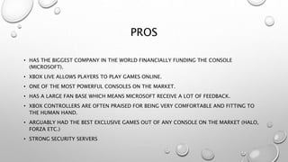 PROS
• HAS THE BIGGEST COMPANY IN THE WORLD FINANCIALLY FUNDING THE CONSOLE
(MICROSOFT).
• XBOX LIVE ALLOWS PLAYERS TO PLAY GAMES ONLINE.
• ONE OF THE MOST POWERFUL CONSOLES ON THE MARKET.
• HAS A LARGE FAN BASE WHICH MEANS MICROSOFT RECEIVE A LOT OF FEEDBACK.
• XBOX CONTROLLERS ARE OFTEN PRAISED FOR BEING VERY COMFORTABLE AND FITTING TO
THE HUMAN HAND.
• ARGUABLY HAD THE BEST EXCLUSIVE GAMES OUT OF ANY CONSOLE ON THE MARKET (HALO,
FORZA ETC.)
• STRONG SECURITY SERVERS
 