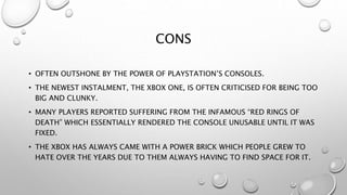 CONS
• OFTEN OUTSHONE BY THE POWER OF PLAYSTATION’S CONSOLES.
• THE NEWEST INSTALMENT, THE XBOX ONE, IS OFTEN CRITICISED FOR BEING TOO
BIG AND CLUNKY.
• MANY PLAYERS REPORTED SUFFERING FROM THE INFAMOUS “RED RINGS OF
DEATH” WHICH ESSENTIALLY RENDERED THE CONSOLE UNUSABLE UNTIL IT WAS
FIXED.
• THE XBOX HAS ALWAYS CAME WITH A POWER BRICK WHICH PEOPLE GREW TO
HATE OVER THE YEARS DUE TO THEM ALWAYS HAVING TO FIND SPACE FOR IT.
 