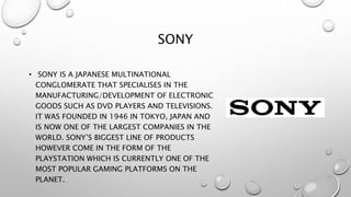 SONY
• SONY IS A JAPANESE MULTINATIONAL
CONGLOMERATE THAT SPECIALISES IN THE
MANUFACTURING/DEVELOPMENT OF ELECTRONIC
GOODS SUCH AS DVD PLAYERS AND TELEVISIONS.
IT WAS FOUNDED IN 1946 IN TOKYO, JAPAN AND
IS NOW ONE OF THE LARGEST COMPANIES IN THE
WORLD. SONY’S BIGGEST LINE OF PRODUCTS
HOWEVER COME IN THE FORM OF THE
PLAYSTATION WHICH IS CURRENTLY ONE OF THE
MOST POPULAR GAMING PLATFORMS ON THE
PLANET.
 
