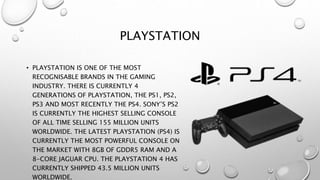 PLAYSTATION
• PLAYSTATION IS ONE OF THE MOST
RECOGNISABLE BRANDS IN THE GAMING
INDUSTRY. THERE IS CURRENTLY 4
GENERATIONS OF PLAYSTATION, THE PS1, PS2,
PS3 AND MOST RECENTLY THE PS4. SONY’S PS2
IS CURRENTLY THE HIGHEST SELLING CONSOLE
OF ALL TIME SELLING 155 MILLION UNITS
WORLDWIDE. THE LATEST PLAYSTATION (PS4) IS
CURRENTLY THE MOST POWERFUL CONSOLE ON
THE MARKET WITH 8GB OF GDDR5 RAM AND A
8-CORE JAGUAR CPU. THE PLAYSTATION 4 HAS
CURRENTLY SHIPPED 43.5 MILLION UNITS
WORLDWIDE.
 