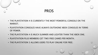 PROS
• THE PLAYSTATION 4 IS CURRENTLY THE MOST POWERFUL CONSOLE ON THE
MARKET.
• PLAYSTATION CONSOLES HAVE ALWAYS OUTSHONE XBOX CONSOLES IN TERMS
OF POWER.
• THE PLAYSTATION 4 IS MUCH SLIMMER AND LIGHTER THAN THE XBOX ONE.
• PLAYSTATION PLUS MEMBERS GET TWO FREE GAMES PER MONTH.
• THE PLAYSTATION 3 ALLOWS USERS TO PLAY ONLINE FOR FREE.
 