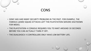 CONS
• SONY HAS HAD MANY SECURITY PROBLEMS IN THE PAST. FOR EXAMPLE, THE
FAMOUS LIZARD SQUAD ATTACKS LEFT THE PLAYSTATION SERVERS SHUTDOWN
FOR WEEKS.
• THE PLAYSTATION 4 CONSOLE REQUIRES YOU TO WAIT AROUND 30 SECONDS
BEFORE YOU CAN ACTUALLY TURN IT OFF.
• THE DUALSHOCK 4 CONTROLLERS ONLY HAVE LOW BATTERY LIFE.
 